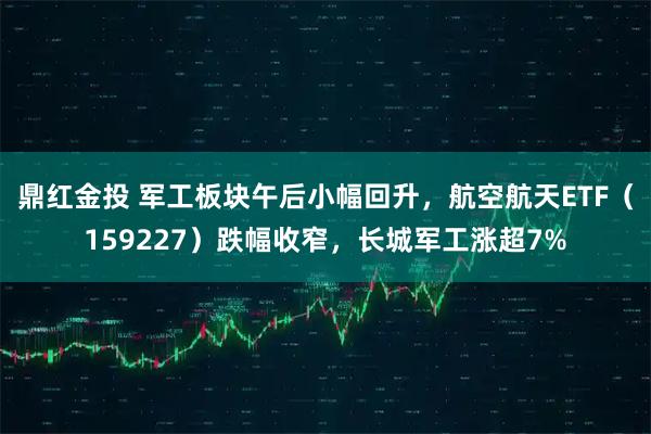 鼎红金投 军工板块午后小幅回升，航空航天ETF（159227）跌幅收窄，长城军工涨超7%