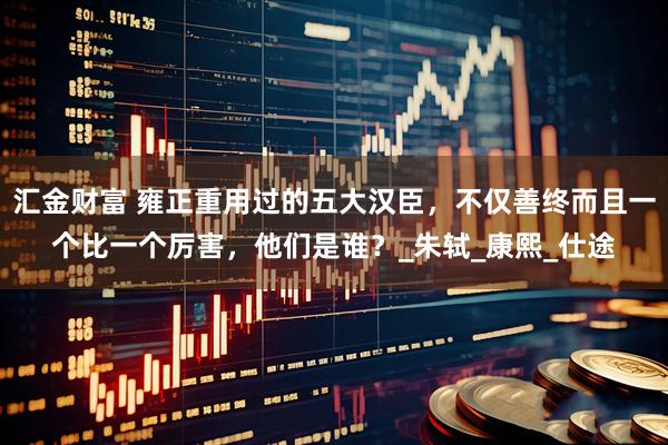 汇金财富 雍正重用过的五大汉臣，不仅善终而且一个比一个厉害，他们是谁？_朱轼_康熙_仕途