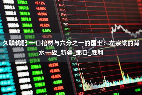 久联优配 一口棺材与六分之一的国土：左宗棠的背水一战_新疆_那口_胜利