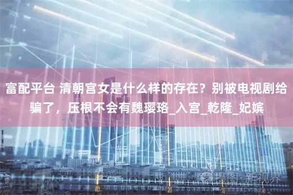 富配平台 清朝宫女是什么样的存在？别被电视剧给骗了，压根不会有魏璎珞_入宫_乾隆_妃嫔