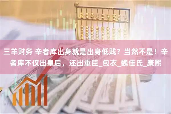 三羊财务 辛者库出身就是出身低贱？当然不是！辛者库不仅出皇后，还出重臣_包衣_魏佳氏_康熙