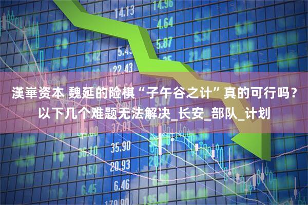 漢崋资本 魏延的险棋“子午谷之计”真的可行吗？以下几个难题无法解决_长安_部队_计划