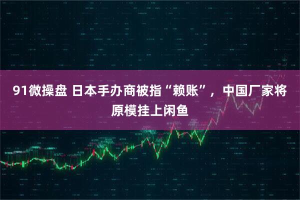 91微操盘 日本手办商被指“赖账”，中国厂家将原模挂上闲鱼