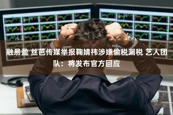 融易盈 丝芭传媒举报鞠婧祎涉嫌偷税漏税 艺人团队：将发布官方回应