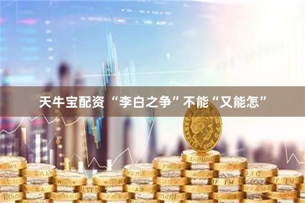 天牛宝配资 “李白之争”不能“又能怎”
