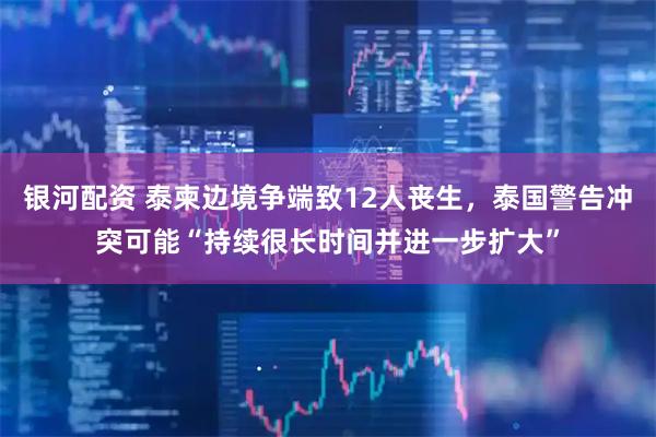 银河配资 泰柬边境争端致12人丧生，泰国警告冲突可能“持续很长时间并进一步扩大”