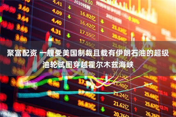 聚富配资 一艘受美国制裁且载有伊朗石油的超级油轮试图穿越霍尔木兹海峡