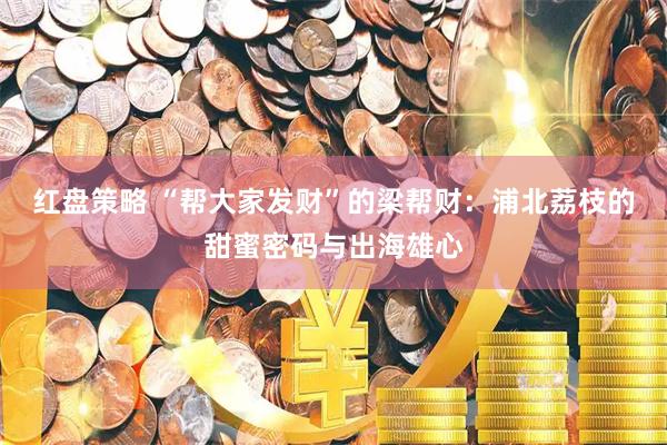红盘策略 “帮大家发财”的梁帮财：浦北荔枝的甜蜜密码与出海雄心