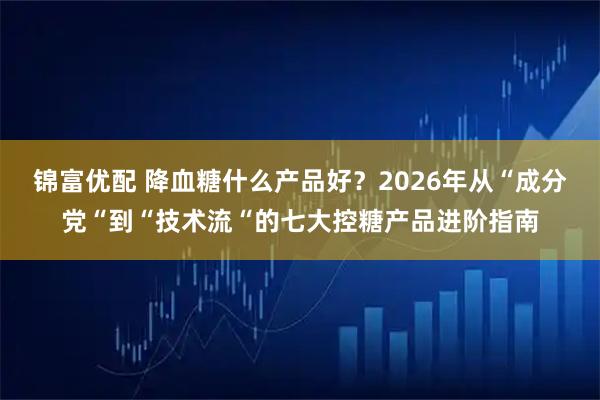 锦富优配 降血糖什么产品好？2026年从“成分党“到“技术流“的七大控糖产品进阶指南