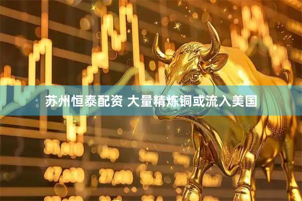 苏州恒泰配资 大量精炼铜或流入美国