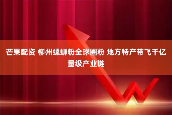 芒果配资 柳州螺蛳粉全球圈粉 地方特产带飞千亿量级产业链