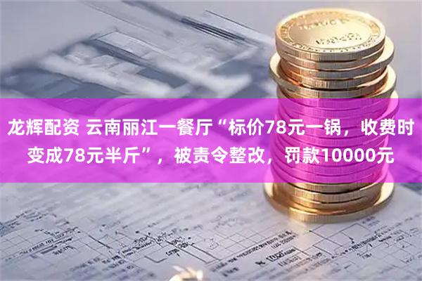 龙辉配资 云南丽江一餐厅“标价78元一锅，收费时变成78元半斤”，被责令整改，罚款10000元