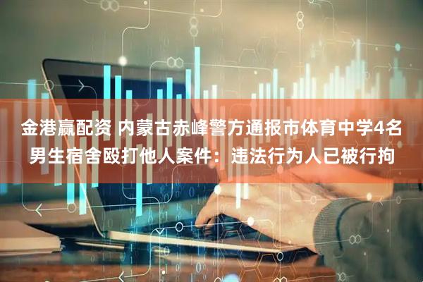 金港赢配资 内蒙古赤峰警方通报市体育中学4名男生宿舍殴打他人案件：违法行为人已被行拘