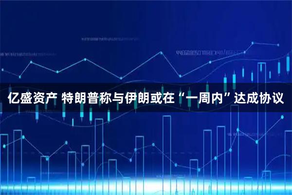 亿盛资产 特朗普称与伊朗或在“一周内”达成协议