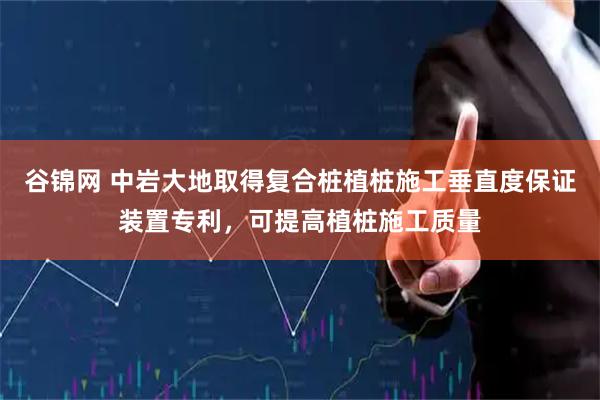 谷锦网 中岩大地取得复合桩植桩施工垂直度保证装置专利，可提高植桩施工质量