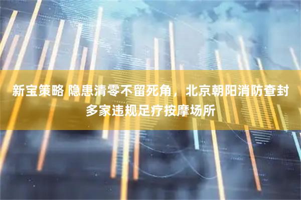 新宝策略 隐患清零不留死角，北京朝阳消防查封多家违规足疗按摩场所