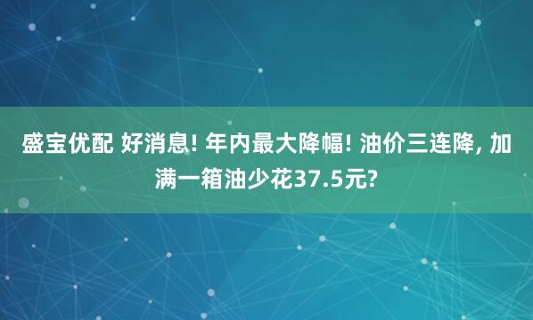盛宝优配 好消息! 年内最大降幅! 油价三连降, 加满一箱油少花37.5元?