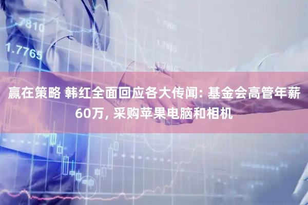 赢在策略 韩红全面回应各大传闻: 基金会高管年薪60万, 采购苹果电脑和相机