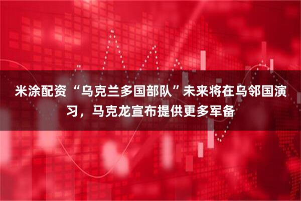 米涂配资 “乌克兰多国部队”未来将在乌邻国演习，马克龙宣布提供更多军备