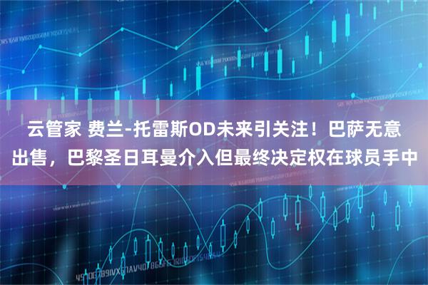 云管家 费兰-托雷斯OD未来引关注！巴萨无意出售，巴黎圣日耳曼介入但最终决定权在球员手中