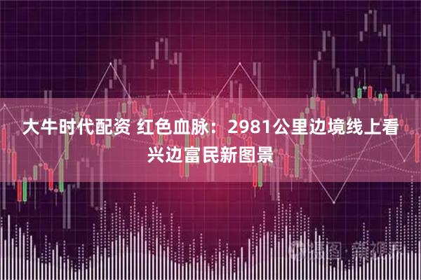 大牛时代配资 红色血脉：2981公里边境线上看兴边富民新图景